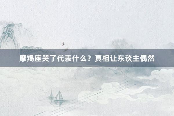 摩羯座哭了代表什么？真相让东谈主偶然
