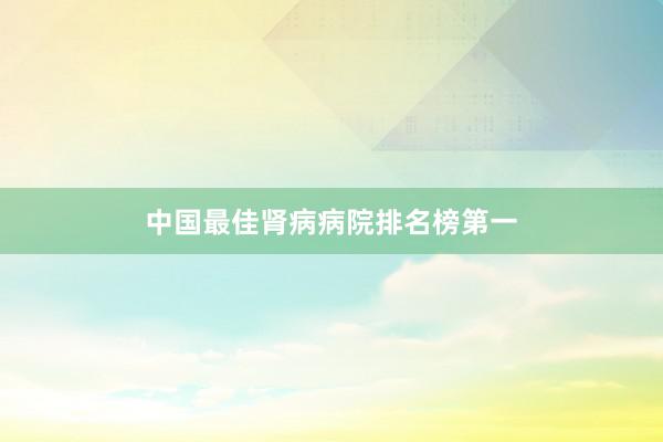 中国最佳肾病病院排名榜第一