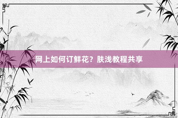 网上如何订鲜花？肤浅教程共享