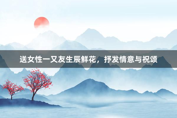 送女性一又友生辰鲜花，抒发情意与祝颂